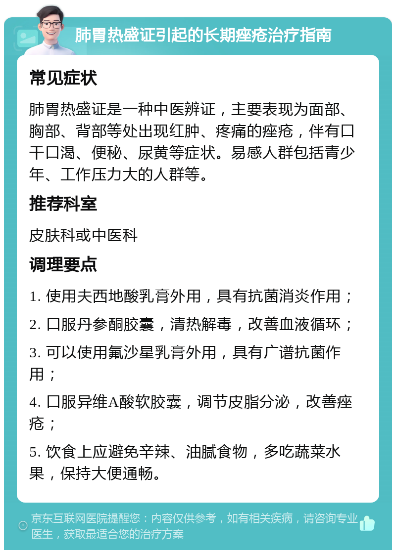 肺胃热盛证引起的长期痤疮治疗指南 常见症状 肺胃热盛证是一种中医辨证，主要表现为面部、胸部、背部等处出现红肿、疼痛的痤疮，伴有口干口渴、便秘、尿黄等症状。易感人群包括青少年、工作压力大的人群等。 推荐科室 皮肤科或中医科 调理要点 1. 使用夫西地酸乳膏外用，具有抗菌消炎作用； 2. 口服丹参酮胶囊，清热解毒，改善血液循环； 3. 可以使用氟沙星乳膏外用，具有广谱抗菌作用； 4. 口服异维A酸软胶囊，调节皮脂分泌，改善痤疮； 5. 饮食上应避免辛辣、油腻食物，多吃蔬菜水果，保持大便通畅。