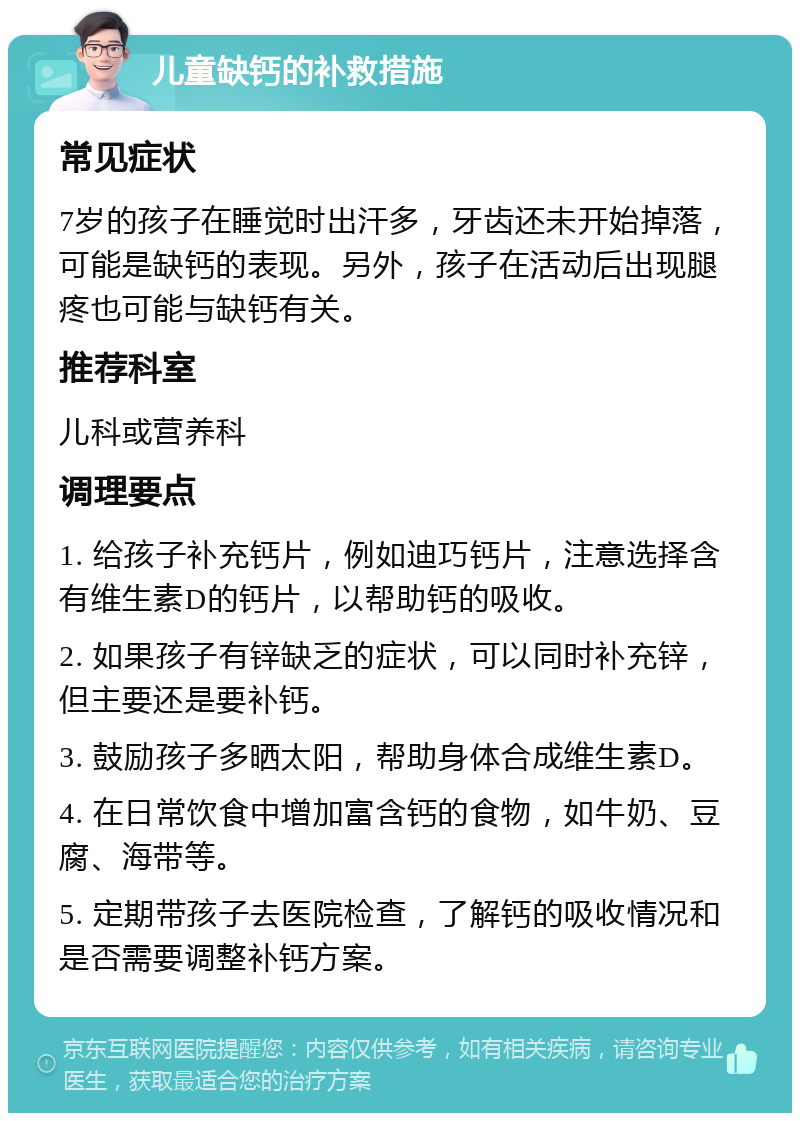 儿童缺钙的补救措施 常见症状 7岁的孩子在睡觉时出汗多，牙齿还未开始掉落，可能是缺钙的表现。另外，孩子在活动后出现腿疼也可能与缺钙有关。 推荐科室 儿科或营养科 调理要点 1. 给孩子补充钙片，例如迪巧钙片，注意选择含有维生素D的钙片，以帮助钙的吸收。 2. 如果孩子有锌缺乏的症状，可以同时补充锌，但主要还是要补钙。 3. 鼓励孩子多晒太阳，帮助身体合成维生素D。 4. 在日常饮食中增加富含钙的食物，如牛奶、豆腐、海带等。 5. 定期带孩子去医院检查，了解钙的吸收情况和是否需要调整补钙方案。