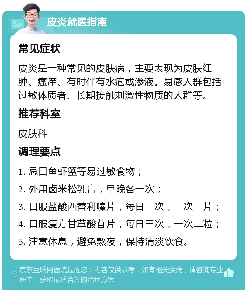 皮炎就医指南 常见症状 皮炎是一种常见的皮肤病，主要表现为皮肤红肿、瘙痒、有时伴有水疱或渗液。易感人群包括过敏体质者、长期接触刺激性物质的人群等。 推荐科室 皮肤科 调理要点 1. 忌口鱼虾蟹等易过敏食物； 2. 外用卤米松乳膏，早晚各一次； 3. 口服盐酸西替利嗪片，每日一次，一次一片； 4. 口服复方甘草酸苷片，每日三次，一次二粒； 5. 注意休息，避免熬夜，保持清淡饮食。