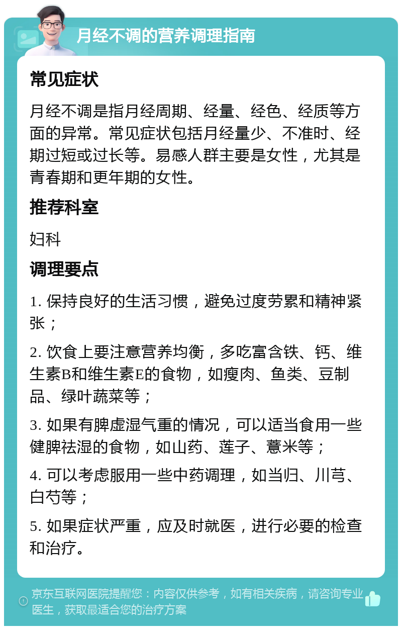 月经不调的营养调理指南 常见症状 月经不调是指月经周期、经量、经色、经质等方面的异常。常见症状包括月经量少、不准时、经期过短或过长等。易感人群主要是女性，尤其是青春期和更年期的女性。 推荐科室 妇科 调理要点 1. 保持良好的生活习惯，避免过度劳累和精神紧张； 2. 饮食上要注意营养均衡，多吃富含铁、钙、维生素B和维生素E的食物，如瘦肉、鱼类、豆制品、绿叶蔬菜等； 3. 如果有脾虚湿气重的情况，可以适当食用一些健脾祛湿的食物，如山药、莲子、薏米等； 4. 可以考虑服用一些中药调理，如当归、川芎、白芍等； 5. 如果症状严重，应及时就医，进行必要的检查和治疗。