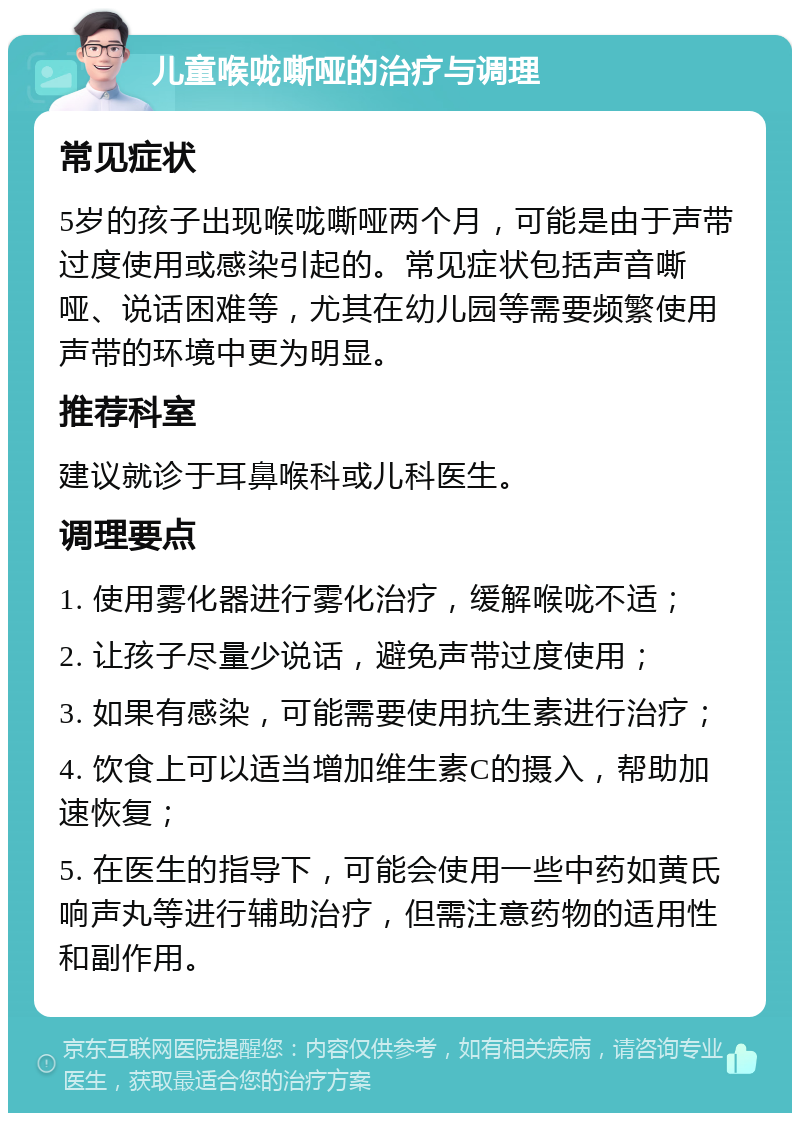 儿童喉咙嘶哑的治疗与调理 常见症状 5岁的孩子出现喉咙嘶哑两个月，可能是由于声带过度使用或感染引起的。常见症状包括声音嘶哑、说话困难等，尤其在幼儿园等需要频繁使用声带的环境中更为明显。 推荐科室 建议就诊于耳鼻喉科或儿科医生。 调理要点 1. 使用雾化器进行雾化治疗，缓解喉咙不适； 2. 让孩子尽量少说话，避免声带过度使用； 3. 如果有感染，可能需要使用抗生素进行治疗； 4. 饮食上可以适当增加维生素C的摄入，帮助加速恢复； 5. 在医生的指导下，可能会使用一些中药如黄氏响声丸等进行辅助治疗，但需注意药物的适用性和副作用。