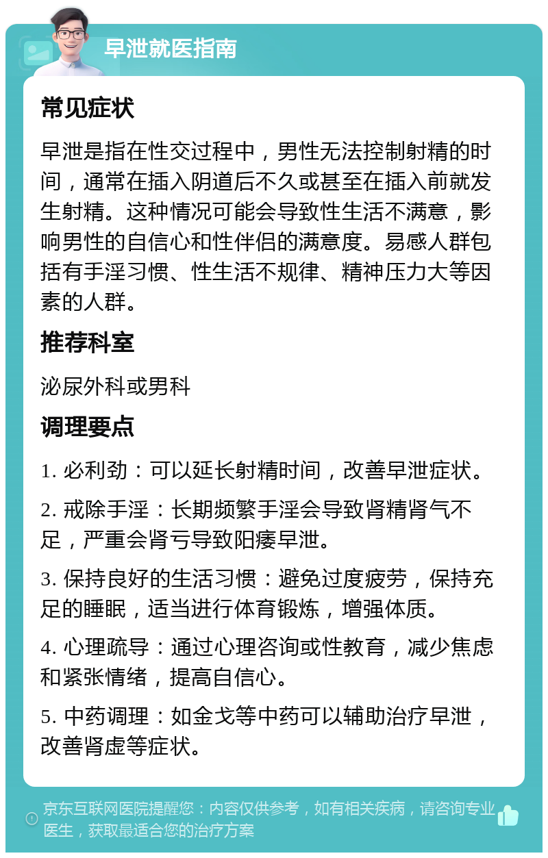 早泄就医指南 常见症状 早泄是指在性交过程中，男性无法控制射精的时间，通常在插入阴道后不久或甚至在插入前就发生射精。这种情况可能会导致性生活不满意，影响男性的自信心和性伴侣的满意度。易感人群包括有手淫习惯、性生活不规律、精神压力大等因素的人群。 推荐科室 泌尿外科或男科 调理要点 1. 必利劲：可以延长射精时间，改善早泄症状。 2. 戒除手淫：长期频繁手淫会导致肾精肾气不足，严重会肾亏导致阳痿早泄。 3. 保持良好的生活习惯：避免过度疲劳，保持充足的睡眠，适当进行体育锻炼，增强体质。 4. 心理疏导：通过心理咨询或性教育，减少焦虑和紧张情绪，提高自信心。 5. 中药调理：如金戈等中药可以辅助治疗早泄，改善肾虚等症状。