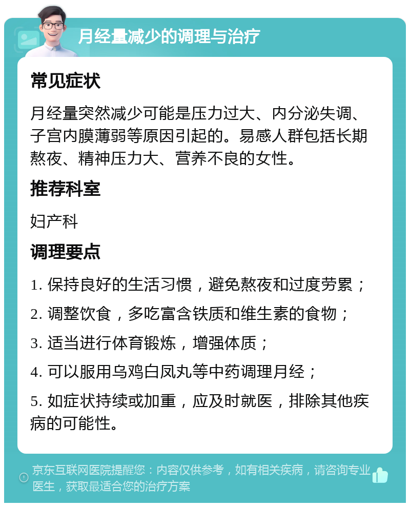 月经量减少的调理与治疗 常见症状 月经量突然减少可能是压力过大、内分泌失调、子宫内膜薄弱等原因引起的。易感人群包括长期熬夜、精神压力大、营养不良的女性。 推荐科室 妇产科 调理要点 1. 保持良好的生活习惯，避免熬夜和过度劳累； 2. 调整饮食，多吃富含铁质和维生素的食物； 3. 适当进行体育锻炼，增强体质； 4. 可以服用乌鸡白凤丸等中药调理月经； 5. 如症状持续或加重，应及时就医，排除其他疾病的可能性。