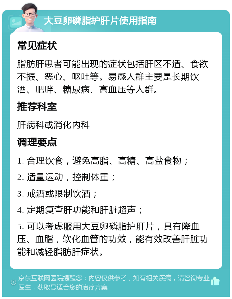 大豆卵磷脂护肝片使用指南 常见症状 脂肪肝患者可能出现的症状包括肝区不适、食欲不振、恶心、呕吐等。易感人群主要是长期饮酒、肥胖、糖尿病、高血压等人群。 推荐科室 肝病科或消化内科 调理要点 1. 合理饮食，避免高脂、高糖、高盐食物； 2. 适量运动，控制体重； 3. 戒酒或限制饮酒； 4. 定期复查肝功能和肝脏超声； 5. 可以考虑服用大豆卵磷脂护肝片，具有降血压、血脂，软化血管的功效，能有效改善肝脏功能和减轻脂肪肝症状。