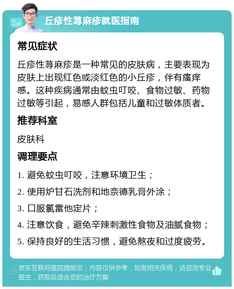 丘疹性荨麻疹就医指南 常见症状 丘疹性荨麻疹是一种常见的皮肤病，主要表现为皮肤上出现红色或淡红色的小丘疹，伴有瘙痒感。这种疾病通常由蚊虫叮咬、食物过敏、药物过敏等引起，易感人群包括儿童和过敏体质者。 推荐科室 皮肤科 调理要点 1. 避免蚊虫叮咬，注意环境卫生； 2. 使用炉甘石洗剂和地奈德乳膏外涂； 3. 口服氯雷他定片； 4. 注意饮食，避免辛辣刺激性食物及油腻食物； 5. 保持良好的生活习惯，避免熬夜和过度疲劳。