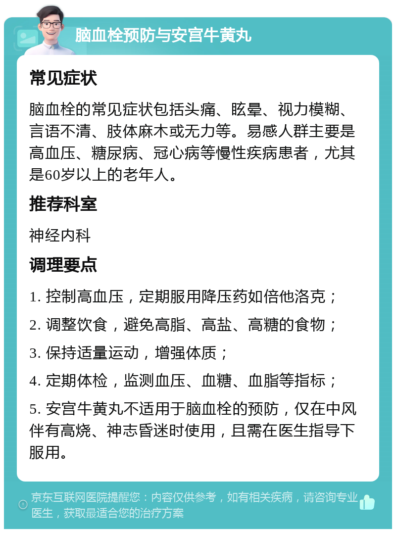 脑血栓预防与安宫牛黄丸 常见症状 脑血栓的常见症状包括头痛、眩晕、视力模糊、言语不清、肢体麻木或无力等。易感人群主要是高血压、糖尿病、冠心病等慢性疾病患者，尤其是60岁以上的老年人。 推荐科室 神经内科 调理要点 1. 控制高血压，定期服用降压药如倍他洛克； 2. 调整饮食，避免高脂、高盐、高糖的食物； 3. 保持适量运动，增强体质； 4. 定期体检，监测血压、血糖、血脂等指标； 5. 安宫牛黄丸不适用于脑血栓的预防，仅在中风伴有高烧、神志昏迷时使用，且需在医生指导下服用。