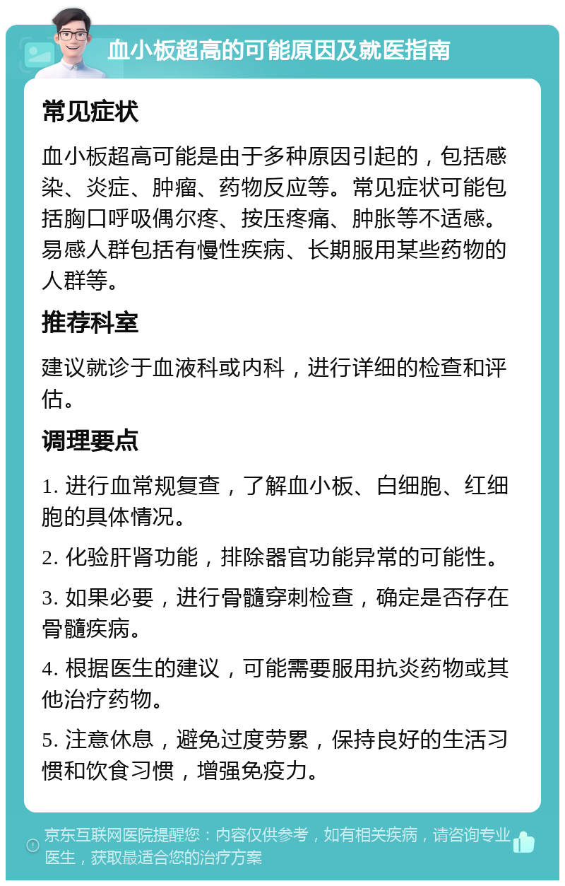 血小板超高的可能原因及就医指南 常见症状 血小板超高可能是由于多种原因引起的，包括感染、炎症、肿瘤、药物反应等。常见症状可能包括胸口呼吸偶尔疼、按压疼痛、肿胀等不适感。易感人群包括有慢性疾病、长期服用某些药物的人群等。 推荐科室 建议就诊于血液科或内科，进行详细的检查和评估。 调理要点 1. 进行血常规复查，了解血小板、白细胞、红细胞的具体情况。 2. 化验肝肾功能，排除器官功能异常的可能性。 3. 如果必要，进行骨髓穿刺检查，确定是否存在骨髓疾病。 4. 根据医生的建议，可能需要服用抗炎药物或其他治疗药物。 5. 注意休息，避免过度劳累，保持良好的生活习惯和饮食习惯，增强免疫力。