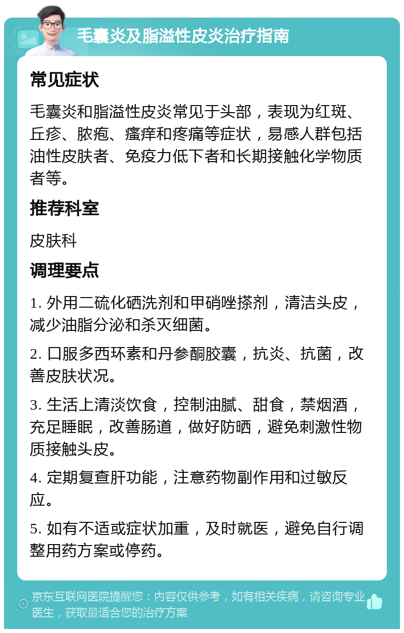 毛囊炎及脂溢性皮炎治疗指南 常见症状 毛囊炎和脂溢性皮炎常见于头部，表现为红斑、丘疹、脓疱、瘙痒和疼痛等症状，易感人群包括油性皮肤者、免疫力低下者和长期接触化学物质者等。 推荐科室 皮肤科 调理要点 1. 外用二硫化硒洗剂和甲硝唑搽剂，清洁头皮，减少油脂分泌和杀灭细菌。 2. 口服多西环素和丹参酮胶囊，抗炎、抗菌，改善皮肤状况。 3. 生活上清淡饮食，控制油腻、甜食，禁烟酒，充足睡眠，改善肠道，做好防晒，避免刺激性物质接触头皮。 4. 定期复查肝功能，注意药物副作用和过敏反应。 5. 如有不适或症状加重，及时就医，避免自行调整用药方案或停药。