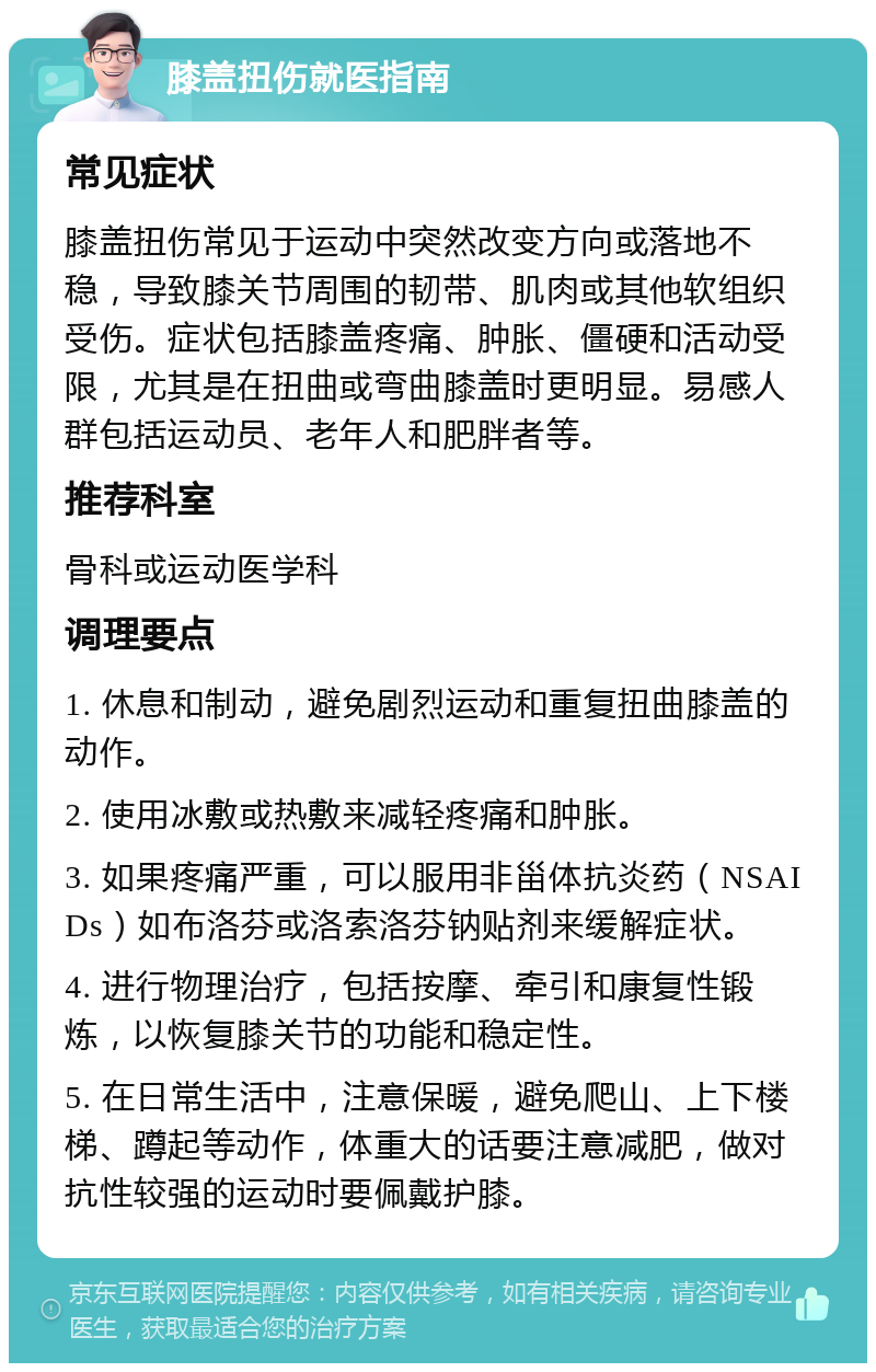 膝盖扭伤就医指南 常见症状 膝盖扭伤常见于运动中突然改变方向或落地不稳，导致膝关节周围的韧带、肌肉或其他软组织受伤。症状包括膝盖疼痛、肿胀、僵硬和活动受限，尤其是在扭曲或弯曲膝盖时更明显。易感人群包括运动员、老年人和肥胖者等。 推荐科室 骨科或运动医学科 调理要点 1. 休息和制动，避免剧烈运动和重复扭曲膝盖的动作。 2. 使用冰敷或热敷来减轻疼痛和肿胀。 3. 如果疼痛严重，可以服用非甾体抗炎药（NSAIDs）如布洛芬或洛索洛芬钠贴剂来缓解症状。 4. 进行物理治疗，包括按摩、牵引和康复性锻炼，以恢复膝关节的功能和稳定性。 5. 在日常生活中，注意保暖，避免爬山、上下楼梯、蹲起等动作，体重大的话要注意减肥，做对抗性较强的运动时要佩戴护膝。