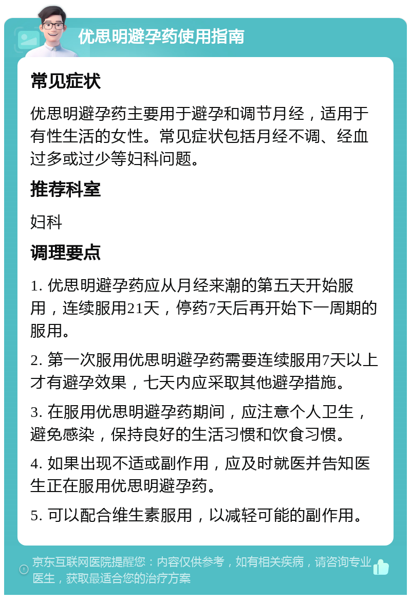 优思明避孕药使用指南 常见症状 优思明避孕药主要用于避孕和调节月经，适用于有性生活的女性。常见症状包括月经不调、经血过多或过少等妇科问题。 推荐科室 妇科 调理要点 1. 优思明避孕药应从月经来潮的第五天开始服用，连续服用21天，停药7天后再开始下一周期的服用。 2. 第一次服用优思明避孕药需要连续服用7天以上才有避孕效果，七天内应采取其他避孕措施。 3. 在服用优思明避孕药期间，应注意个人卫生，避免感染，保持良好的生活习惯和饮食习惯。 4. 如果出现不适或副作用，应及时就医并告知医生正在服用优思明避孕药。 5. 可以配合维生素服用，以减轻可能的副作用。