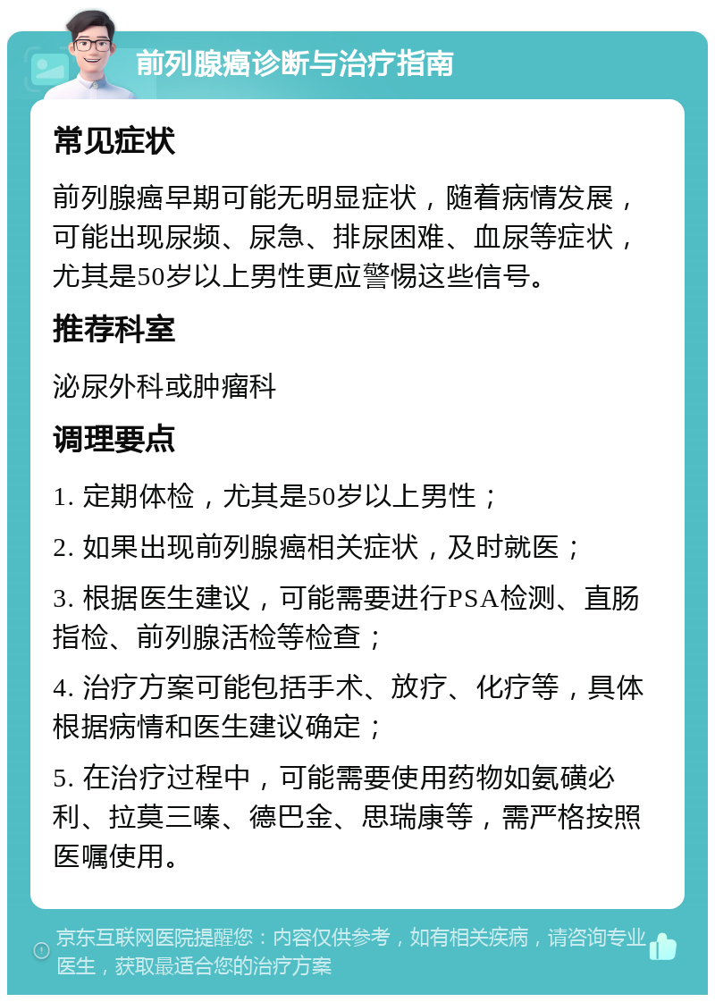 前列腺癌诊断与治疗指南 常见症状 前列腺癌早期可能无明显症状，随着病情发展，可能出现尿频、尿急、排尿困难、血尿等症状，尤其是50岁以上男性更应警惕这些信号。 推荐科室 泌尿外科或肿瘤科 调理要点 1. 定期体检，尤其是50岁以上男性； 2. 如果出现前列腺癌相关症状，及时就医； 3. 根据医生建议，可能需要进行PSA检测、直肠指检、前列腺活检等检查； 4. 治疗方案可能包括手术、放疗、化疗等，具体根据病情和医生建议确定； 5. 在治疗过程中，可能需要使用药物如氨磺必利、拉莫三嗪、德巴金、思瑞康等，需严格按照医嘱使用。