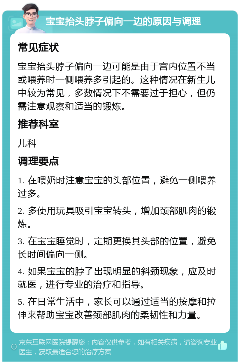 宝宝抬头脖子偏向一边的原因与调理 常见症状 宝宝抬头脖子偏向一边可能是由于宫内位置不当或喂养时一侧喂养多引起的。这种情况在新生儿中较为常见，多数情况下不需要过于担心，但仍需注意观察和适当的锻炼。 推荐科室 儿科 调理要点 1. 在喂奶时注意宝宝的头部位置，避免一侧喂养过多。 2. 多使用玩具吸引宝宝转头，增加颈部肌肉的锻炼。 3. 在宝宝睡觉时，定期更换其头部的位置，避免长时间偏向一侧。 4. 如果宝宝的脖子出现明显的斜颈现象，应及时就医，进行专业的治疗和指导。 5. 在日常生活中，家长可以通过适当的按摩和拉伸来帮助宝宝改善颈部肌肉的柔韧性和力量。