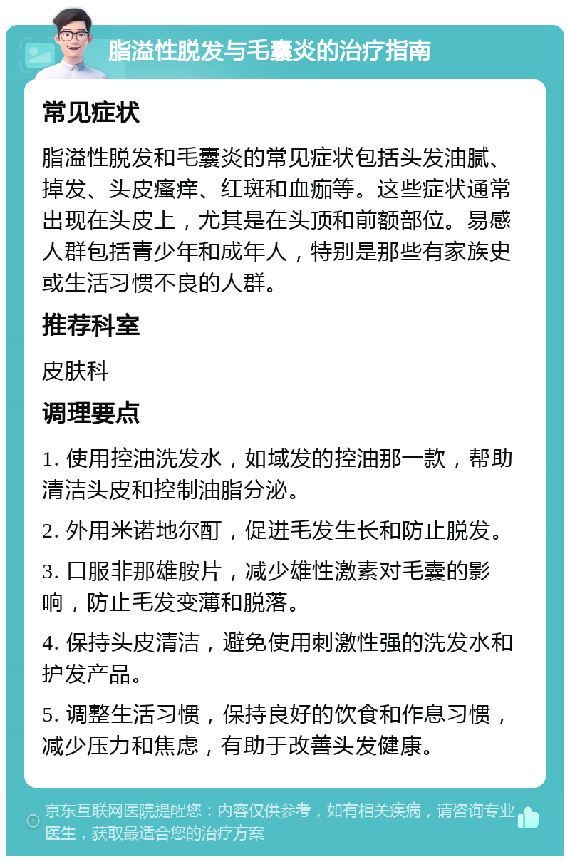 脂溢性脱发与毛囊炎的治疗指南 常见症状 脂溢性脱发和毛囊炎的常见症状包括头发油腻、掉发、头皮瘙痒、红斑和血痂等。这些症状通常出现在头皮上，尤其是在头顶和前额部位。易感人群包括青少年和成年人，特别是那些有家族史或生活习惯不良的人群。 推荐科室 皮肤科 调理要点 1. 使用控油洗发水，如域发的控油那一款，帮助清洁头皮和控制油脂分泌。 2. 外用米诺地尔酊，促进毛发生长和防止脱发。 3. 口服非那雄胺片，减少雄性激素对毛囊的影响，防止毛发变薄和脱落。 4. 保持头皮清洁，避免使用刺激性强的洗发水和护发产品。 5. 调整生活习惯，保持良好的饮食和作息习惯，减少压力和焦虑，有助于改善头发健康。