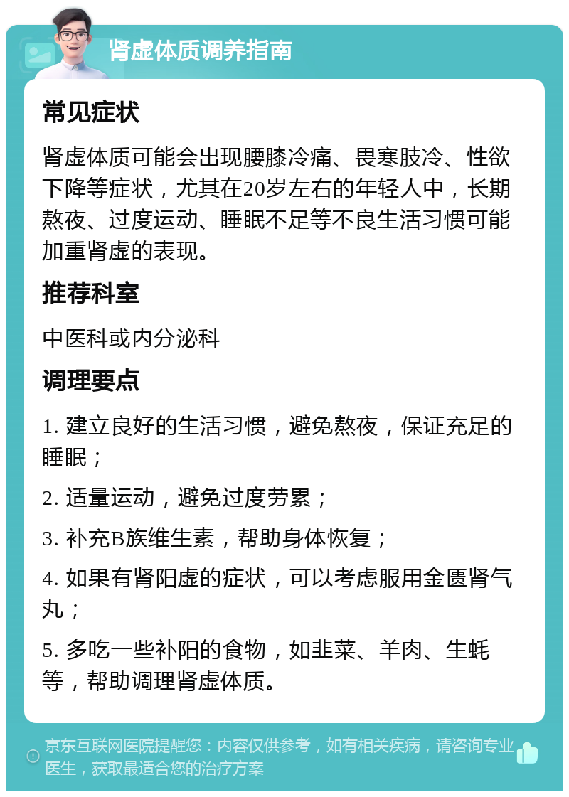 肾虚体质调养指南 常见症状 肾虚体质可能会出现腰膝冷痛、畏寒肢冷、性欲下降等症状，尤其在20岁左右的年轻人中，长期熬夜、过度运动、睡眠不足等不良生活习惯可能加重肾虚的表现。 推荐科室 中医科或内分泌科 调理要点 1. 建立良好的生活习惯，避免熬夜，保证充足的睡眠； 2. 适量运动，避免过度劳累； 3. 补充B族维生素，帮助身体恢复； 4. 如果有肾阳虚的症状，可以考虑服用金匮肾气丸； 5. 多吃一些补阳的食物，如韭菜、羊肉、生蚝等，帮助调理肾虚体质。