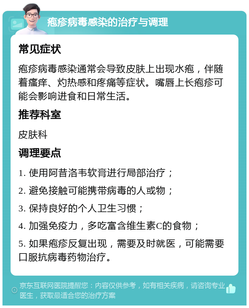 疱疹病毒感染的治疗与调理 常见症状 疱疹病毒感染通常会导致皮肤上出现水疱，伴随着瘙痒、灼热感和疼痛等症状。嘴唇上长疱疹可能会影响进食和日常生活。 推荐科室 皮肤科 调理要点 1. 使用阿昔洛韦软膏进行局部治疗； 2. 避免接触可能携带病毒的人或物； 3. 保持良好的个人卫生习惯； 4. 加强免疫力，多吃富含维生素C的食物； 5. 如果疱疹反复出现，需要及时就医，可能需要口服抗病毒药物治疗。