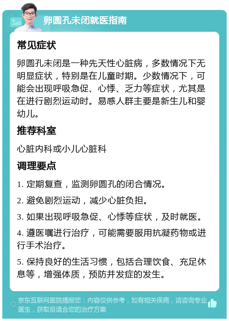 卵圆孔未闭就医指南 常见症状 卵圆孔未闭是一种先天性心脏病，多数情况下无明显症状，特别是在儿童时期。少数情况下，可能会出现呼吸急促、心悸、乏力等症状，尤其是在进行剧烈运动时。易感人群主要是新生儿和婴幼儿。 推荐科室 心脏内科或小儿心脏科 调理要点 1. 定期复查，监测卵圆孔的闭合情况。 2. 避免剧烈运动，减少心脏负担。 3. 如果出现呼吸急促、心悸等症状，及时就医。 4. 遵医嘱进行治疗，可能需要服用抗凝药物或进行手术治疗。 5. 保持良好的生活习惯，包括合理饮食、充足休息等，增强体质，预防并发症的发生。