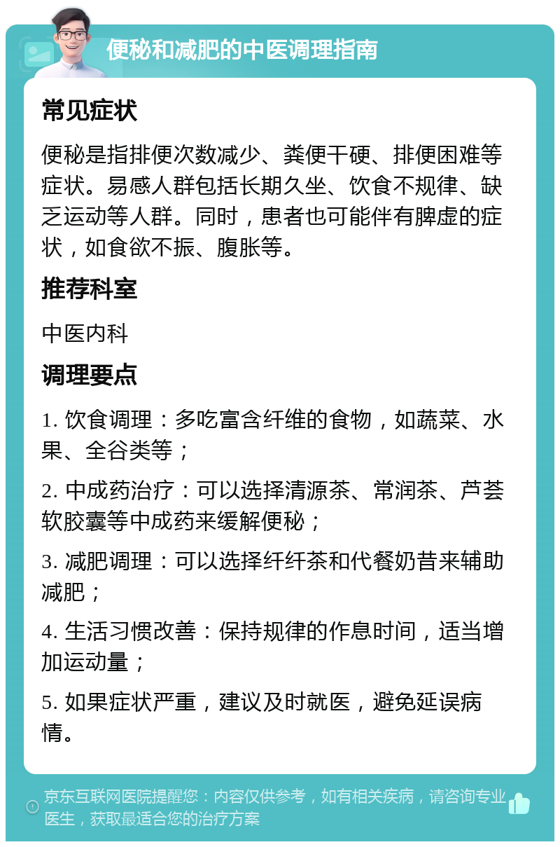 便秘和减肥的中医调理指南 常见症状 便秘是指排便次数减少、粪便干硬、排便困难等症状。易感人群包括长期久坐、饮食不规律、缺乏运动等人群。同时，患者也可能伴有脾虚的症状，如食欲不振、腹胀等。 推荐科室 中医内科 调理要点 1. 饮食调理：多吃富含纤维的食物，如蔬菜、水果、全谷类等； 2. 中成药治疗：可以选择清源茶、常润茶、芦荟软胶囊等中成药来缓解便秘； 3. 减肥调理：可以选择纤纤茶和代餐奶昔来辅助减肥； 4. 生活习惯改善：保持规律的作息时间，适当增加运动量； 5. 如果症状严重，建议及时就医，避免延误病情。