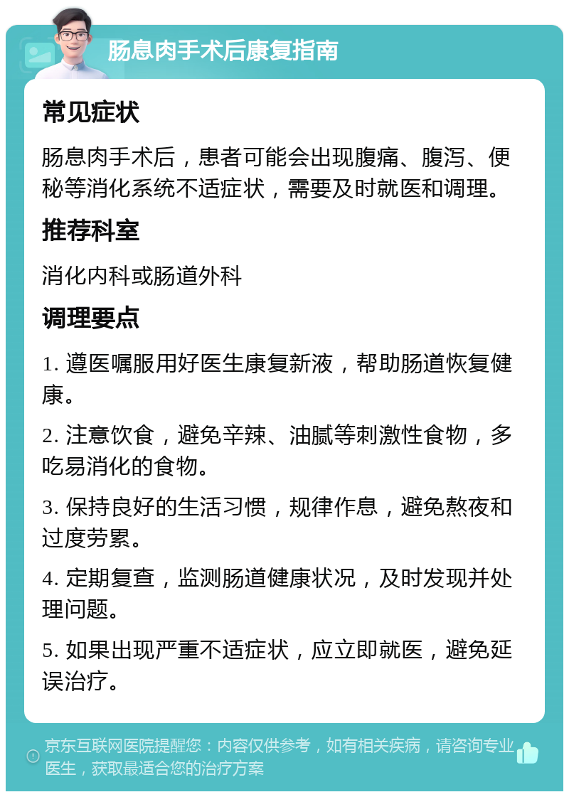 肠息肉手术后康复指南 常见症状 肠息肉手术后，患者可能会出现腹痛、腹泻、便秘等消化系统不适症状，需要及时就医和调理。 推荐科室 消化内科或肠道外科 调理要点 1. 遵医嘱服用好医生康复新液，帮助肠道恢复健康。 2. 注意饮食，避免辛辣、油腻等刺激性食物，多吃易消化的食物。 3. 保持良好的生活习惯，规律作息，避免熬夜和过度劳累。 4. 定期复查，监测肠道健康状况，及时发现并处理问题。 5. 如果出现严重不适症状，应立即就医，避免延误治疗。