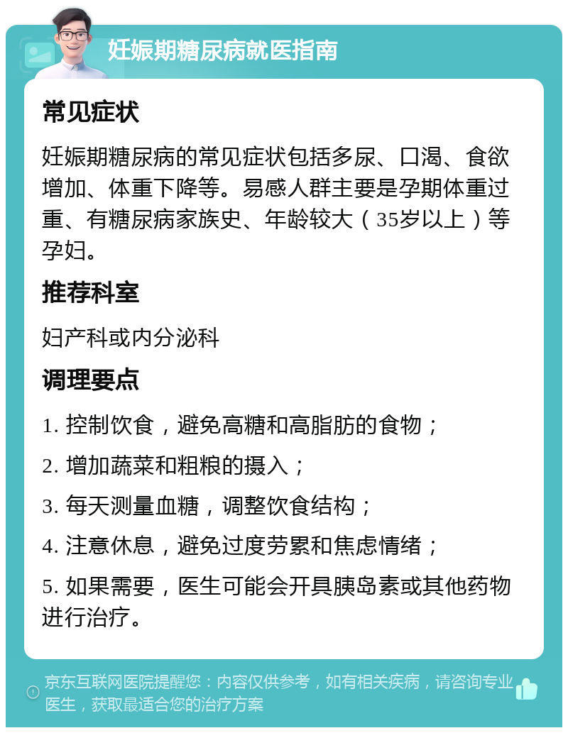 妊娠期糖尿病就医指南 常见症状 妊娠期糖尿病的常见症状包括多尿、口渴、食欲增加、体重下降等。易感人群主要是孕期体重过重、有糖尿病家族史、年龄较大（35岁以上）等孕妇。 推荐科室 妇产科或内分泌科 调理要点 1. 控制饮食，避免高糖和高脂肪的食物； 2. 增加蔬菜和粗粮的摄入； 3. 每天测量血糖，调整饮食结构； 4. 注意休息，避免过度劳累和焦虑情绪； 5. 如果需要，医生可能会开具胰岛素或其他药物进行治疗。