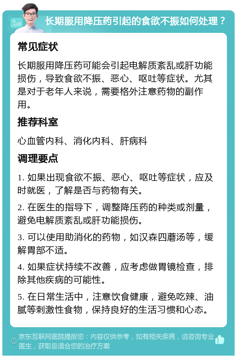 长期服用降压药引起的食欲不振如何处理？ 常见症状 长期服用降压药可能会引起电解质紊乱或肝功能损伤，导致食欲不振、恶心、呕吐等症状。尤其是对于老年人来说，需要格外注意药物的副作用。 推荐科室 心血管内科、消化内科、肝病科 调理要点 1. 如果出现食欲不振、恶心、呕吐等症状，应及时就医，了解是否与药物有关。 2. 在医生的指导下，调整降压药的种类或剂量，避免电解质紊乱或肝功能损伤。 3. 可以使用助消化的药物，如汉森四蘑汤等，缓解胃部不适。 4. 如果症状持续不改善，应考虑做胃镜检查，排除其他疾病的可能性。 5. 在日常生活中，注意饮食健康，避免吃辣、油腻等刺激性食物，保持良好的生活习惯和心态。