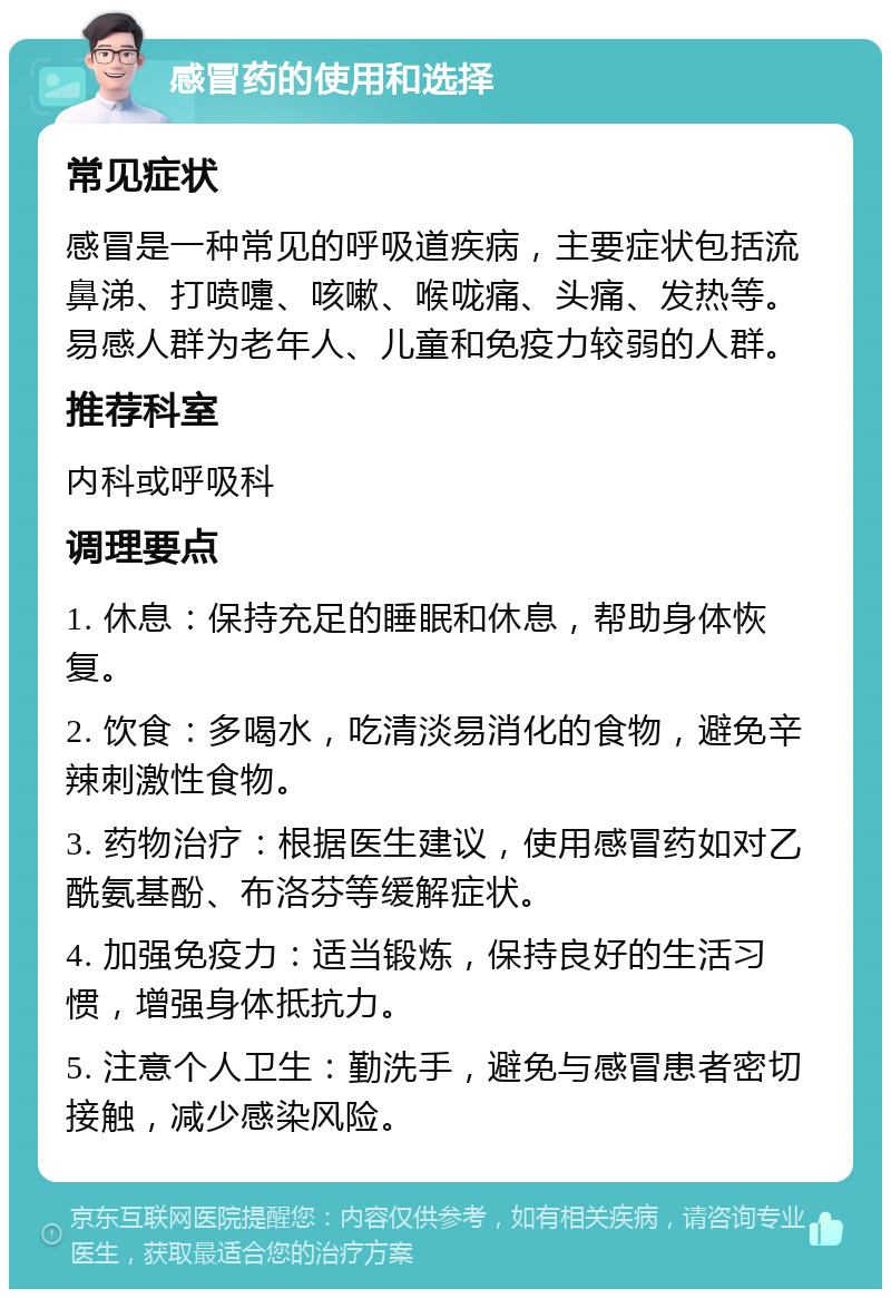 感冒药的使用和选择 常见症状 感冒是一种常见的呼吸道疾病，主要症状包括流鼻涕、打喷嚏、咳嗽、喉咙痛、头痛、发热等。易感人群为老年人、儿童和免疫力较弱的人群。 推荐科室 内科或呼吸科 调理要点 1. 休息：保持充足的睡眠和休息，帮助身体恢复。 2. 饮食：多喝水，吃清淡易消化的食物，避免辛辣刺激性食物。 3. 药物治疗：根据医生建议，使用感冒药如对乙酰氨基酚、布洛芬等缓解症状。 4. 加强免疫力：适当锻炼，保持良好的生活习惯，增强身体抵抗力。 5. 注意个人卫生：勤洗手，避免与感冒患者密切接触，减少感染风险。