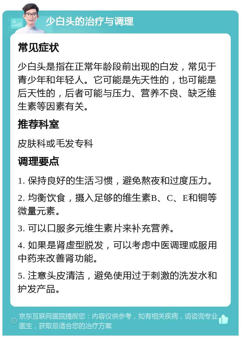 少白头的治疗与调理 常见症状 少白头是指在正常年龄段前出现的白发，常见于青少年和年轻人。它可能是先天性的，也可能是后天性的，后者可能与压力、营养不良、缺乏维生素等因素有关。 推荐科室 皮肤科或毛发专科 调理要点 1. 保持良好的生活习惯，避免熬夜和过度压力。 2. 均衡饮食，摄入足够的维生素B、C、E和铜等微量元素。 3. 可以口服多元维生素片来补充营养。 4. 如果是肾虚型脱发，可以考虑中医调理或服用中药来改善肾功能。 5. 注意头皮清洁，避免使用过于刺激的洗发水和护发产品。