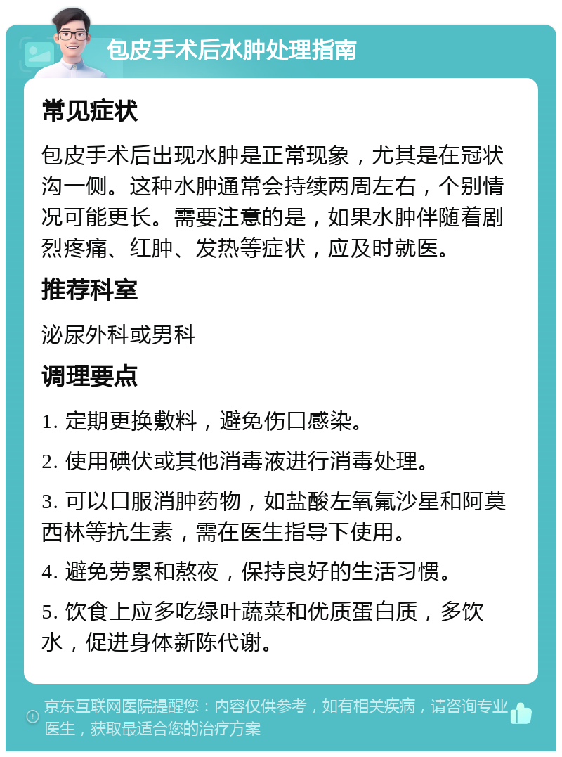 包皮手术后水肿处理指南 常见症状 包皮手术后出现水肿是正常现象，尤其是在冠状沟一侧。这种水肿通常会持续两周左右，个别情况可能更长。需要注意的是，如果水肿伴随着剧烈疼痛、红肿、发热等症状，应及时就医。 推荐科室 泌尿外科或男科 调理要点 1. 定期更换敷料，避免伤口感染。 2. 使用碘伏或其他消毒液进行消毒处理。 3. 可以口服消肿药物，如盐酸左氧氟沙星和阿莫西林等抗生素，需在医生指导下使用。 4. 避免劳累和熬夜，保持良好的生活习惯。 5. 饮食上应多吃绿叶蔬菜和优质蛋白质，多饮水，促进身体新陈代谢。