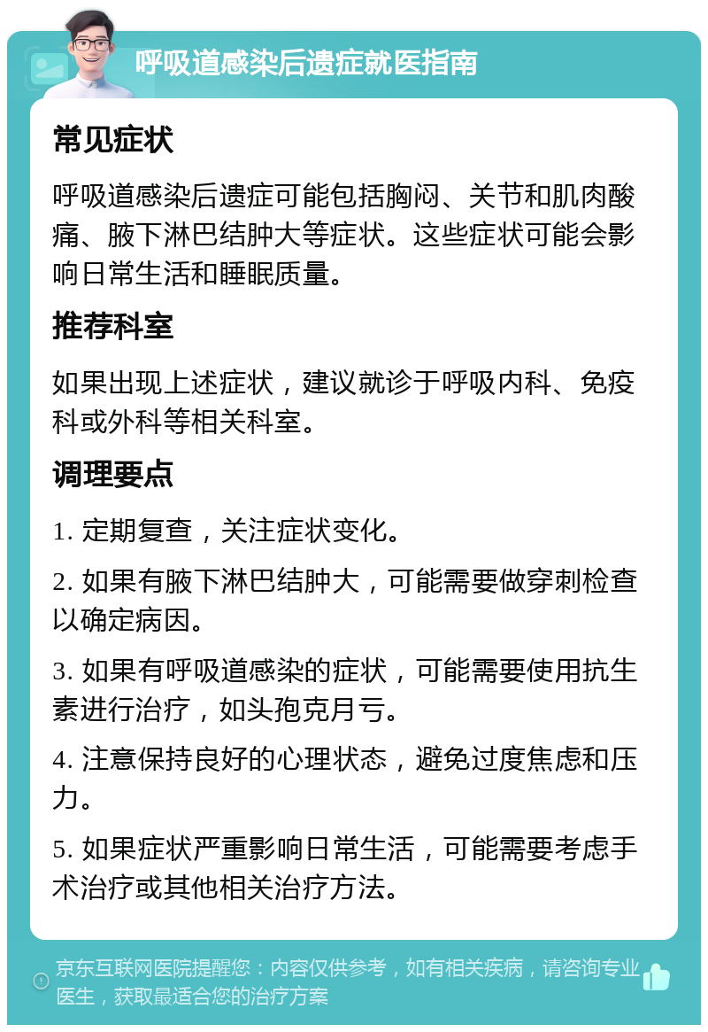 呼吸道感染后遗症就医指南 常见症状 呼吸道感染后遗症可能包括胸闷、关节和肌肉酸痛、腋下淋巴结肿大等症状。这些症状可能会影响日常生活和睡眠质量。 推荐科室 如果出现上述症状，建议就诊于呼吸内科、免疫科或外科等相关科室。 调理要点 1. 定期复查，关注症状变化。 2. 如果有腋下淋巴结肿大，可能需要做穿刺检查以确定病因。 3. 如果有呼吸道感染的症状，可能需要使用抗生素进行治疗，如头孢克月亏。 4. 注意保持良好的心理状态，避免过度焦虑和压力。 5. 如果症状严重影响日常生活，可能需要考虑手术治疗或其他相关治疗方法。