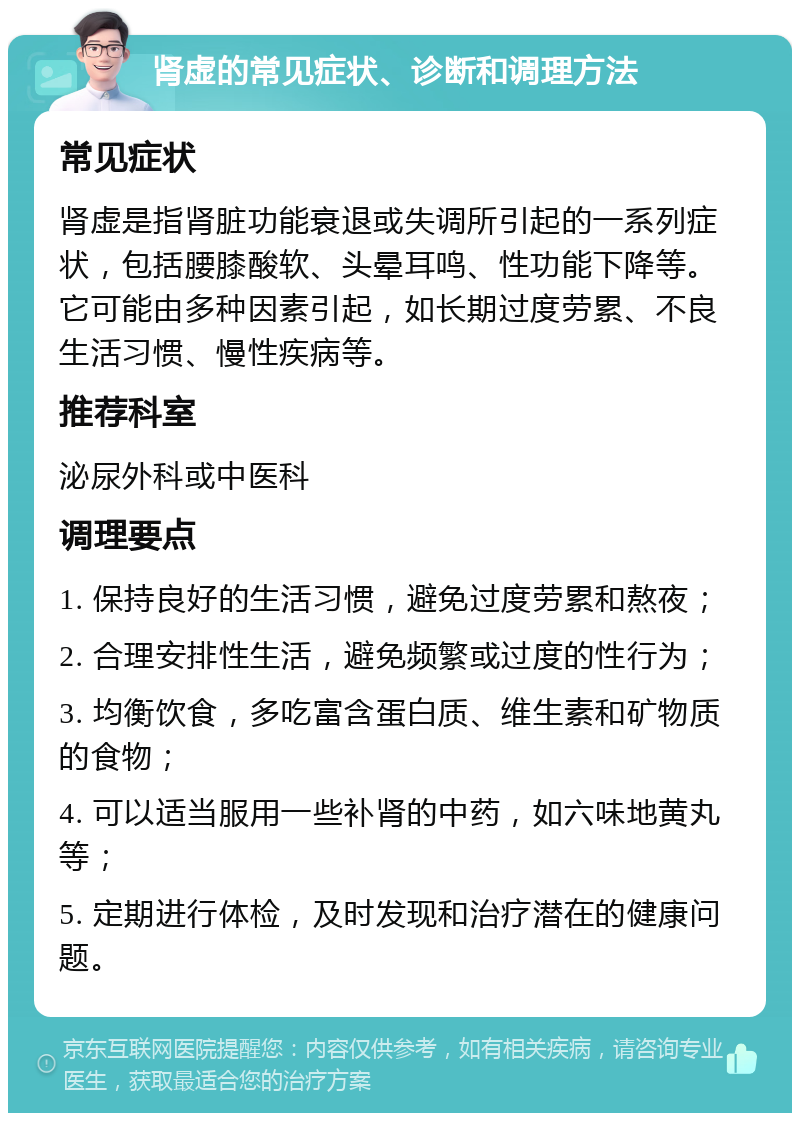 肾虚的常见症状、诊断和调理方法 常见症状 肾虚是指肾脏功能衰退或失调所引起的一系列症状，包括腰膝酸软、头晕耳鸣、性功能下降等。它可能由多种因素引起，如长期过度劳累、不良生活习惯、慢性疾病等。 推荐科室 泌尿外科或中医科 调理要点 1. 保持良好的生活习惯，避免过度劳累和熬夜； 2. 合理安排性生活，避免频繁或过度的性行为； 3. 均衡饮食，多吃富含蛋白质、维生素和矿物质的食物； 4. 可以适当服用一些补肾的中药，如六味地黄丸等； 5. 定期进行体检，及时发现和治疗潜在的健康问题。