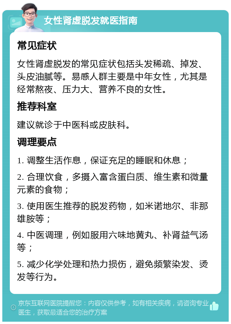 女性肾虚脱发就医指南 常见症状 女性肾虚脱发的常见症状包括头发稀疏、掉发、头皮油腻等。易感人群主要是中年女性，尤其是经常熬夜、压力大、营养不良的女性。 推荐科室 建议就诊于中医科或皮肤科。 调理要点 1. 调整生活作息，保证充足的睡眠和休息； 2. 合理饮食，多摄入富含蛋白质、维生素和微量元素的食物； 3. 使用医生推荐的脱发药物，如米诺地尔、非那雄胺等； 4. 中医调理，例如服用六味地黄丸、补肾益气汤等； 5. 减少化学处理和热力损伤，避免频繁染发、烫发等行为。