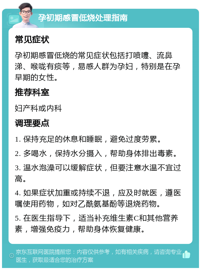 孕初期感冒低烧处理指南 常见症状 孕初期感冒低烧的常见症状包括打喷嚏、流鼻涕、喉咙有痰等，易感人群为孕妇，特别是在孕早期的女性。 推荐科室 妇产科或内科 调理要点 1. 保持充足的休息和睡眠，避免过度劳累。 2. 多喝水，保持水分摄入，帮助身体排出毒素。 3. 温水泡澡可以缓解症状，但要注意水温不宜过高。 4. 如果症状加重或持续不退，应及时就医，遵医嘱使用药物，如对乙酰氨基酚等退烧药物。 5. 在医生指导下，适当补充维生素C和其他营养素，增强免疫力，帮助身体恢复健康。