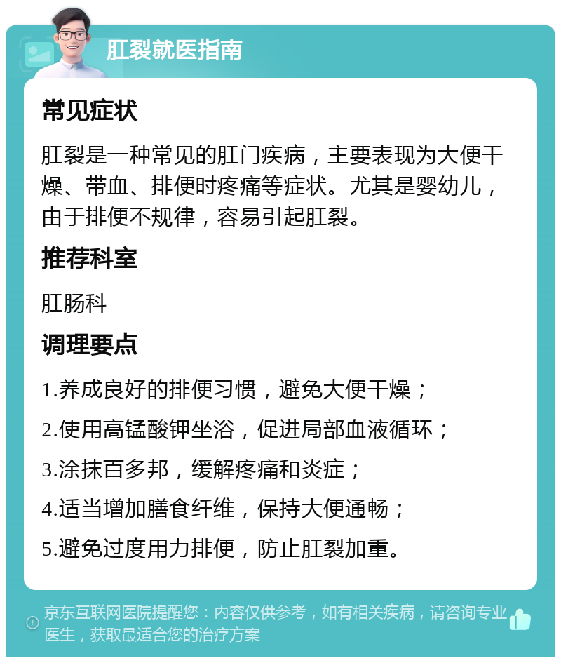 肛裂就医指南 常见症状 肛裂是一种常见的肛门疾病，主要表现为大便干燥、带血、排便时疼痛等症状。尤其是婴幼儿，由于排便不规律，容易引起肛裂。 推荐科室 肛肠科 调理要点 1.养成良好的排便习惯，避免大便干燥； 2.使用高锰酸钾坐浴，促进局部血液循环； 3.涂抹百多邦，缓解疼痛和炎症； 4.适当增加膳食纤维，保持大便通畅； 5.避免过度用力排便，防止肛裂加重。