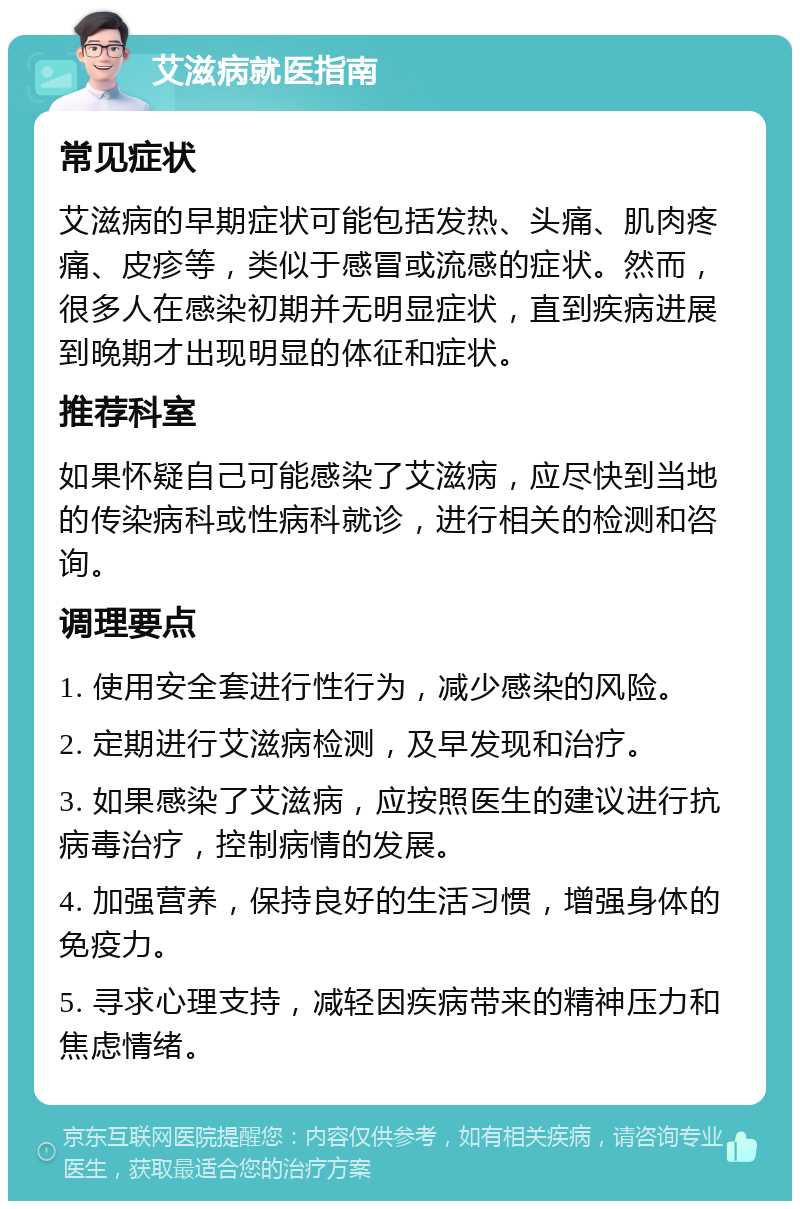 艾滋病就医指南 常见症状 艾滋病的早期症状可能包括发热、头痛、肌肉疼痛、皮疹等，类似于感冒或流感的症状。然而，很多人在感染初期并无明显症状，直到疾病进展到晚期才出现明显的体征和症状。 推荐科室 如果怀疑自己可能感染了艾滋病，应尽快到当地的传染病科或性病科就诊，进行相关的检测和咨询。 调理要点 1. 使用安全套进行性行为，减少感染的风险。 2. 定期进行艾滋病检测，及早发现和治疗。 3. 如果感染了艾滋病，应按照医生的建议进行抗病毒治疗，控制病情的发展。 4. 加强营养，保持良好的生活习惯，增强身体的免疫力。 5. 寻求心理支持，减轻因疾病带来的精神压力和焦虑情绪。