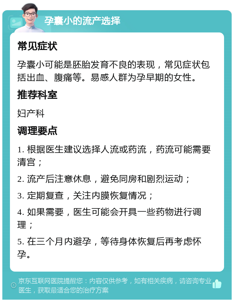 孕囊小的流产选择 常见症状 孕囊小可能是胚胎发育不良的表现，常见症状包括出血、腹痛等。易感人群为孕早期的女性。 推荐科室 妇产科 调理要点 1. 根据医生建议选择人流或药流，药流可能需要清宫； 2. 流产后注意休息，避免同房和剧烈运动； 3. 定期复查，关注内膜恢复情况； 4. 如果需要，医生可能会开具一些药物进行调理； 5. 在三个月内避孕，等待身体恢复后再考虑怀孕。