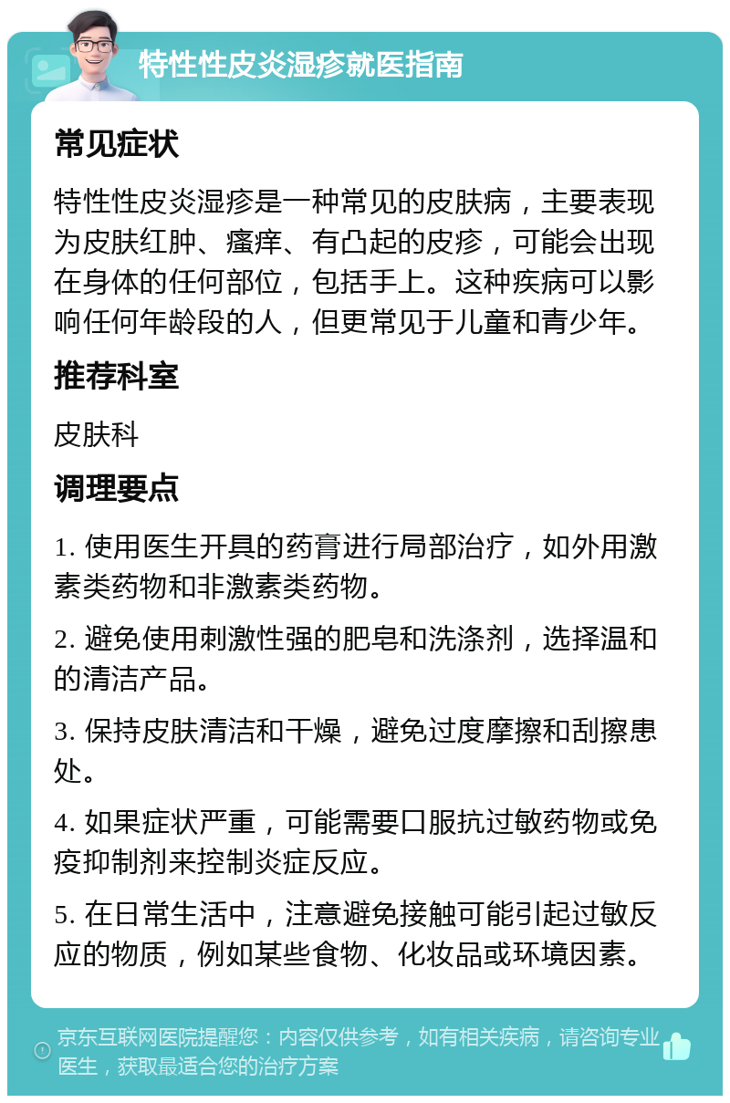 特性性皮炎湿疹就医指南 常见症状 特性性皮炎湿疹是一种常见的皮肤病，主要表现为皮肤红肿、瘙痒、有凸起的皮疹，可能会出现在身体的任何部位，包括手上。这种疾病可以影响任何年龄段的人，但更常见于儿童和青少年。 推荐科室 皮肤科 调理要点 1. 使用医生开具的药膏进行局部治疗，如外用激素类药物和非激素类药物。 2. 避免使用刺激性强的肥皂和洗涤剂，选择温和的清洁产品。 3. 保持皮肤清洁和干燥，避免过度摩擦和刮擦患处。 4. 如果症状严重，可能需要口服抗过敏药物或免疫抑制剂来控制炎症反应。 5. 在日常生活中，注意避免接触可能引起过敏反应的物质，例如某些食物、化妆品或环境因素。