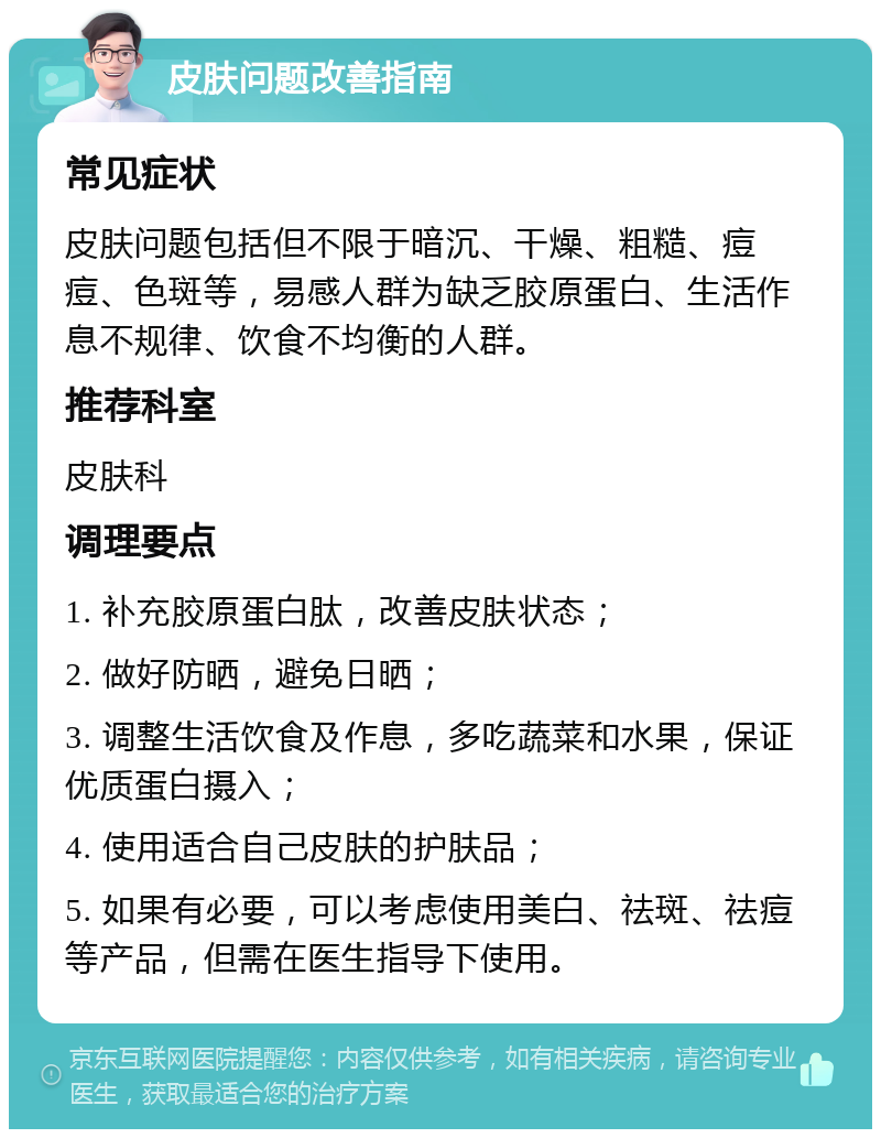 皮肤问题改善指南 常见症状 皮肤问题包括但不限于暗沉、干燥、粗糙、痘痘、色斑等，易感人群为缺乏胶原蛋白、生活作息不规律、饮食不均衡的人群。 推荐科室 皮肤科 调理要点 1. 补充胶原蛋白肽，改善皮肤状态； 2. 做好防晒，避免日晒； 3. 调整生活饮食及作息，多吃蔬菜和水果，保证优质蛋白摄入； 4. 使用适合自己皮肤的护肤品； 5. 如果有必要，可以考虑使用美白、祛斑、祛痘等产品，但需在医生指导下使用。