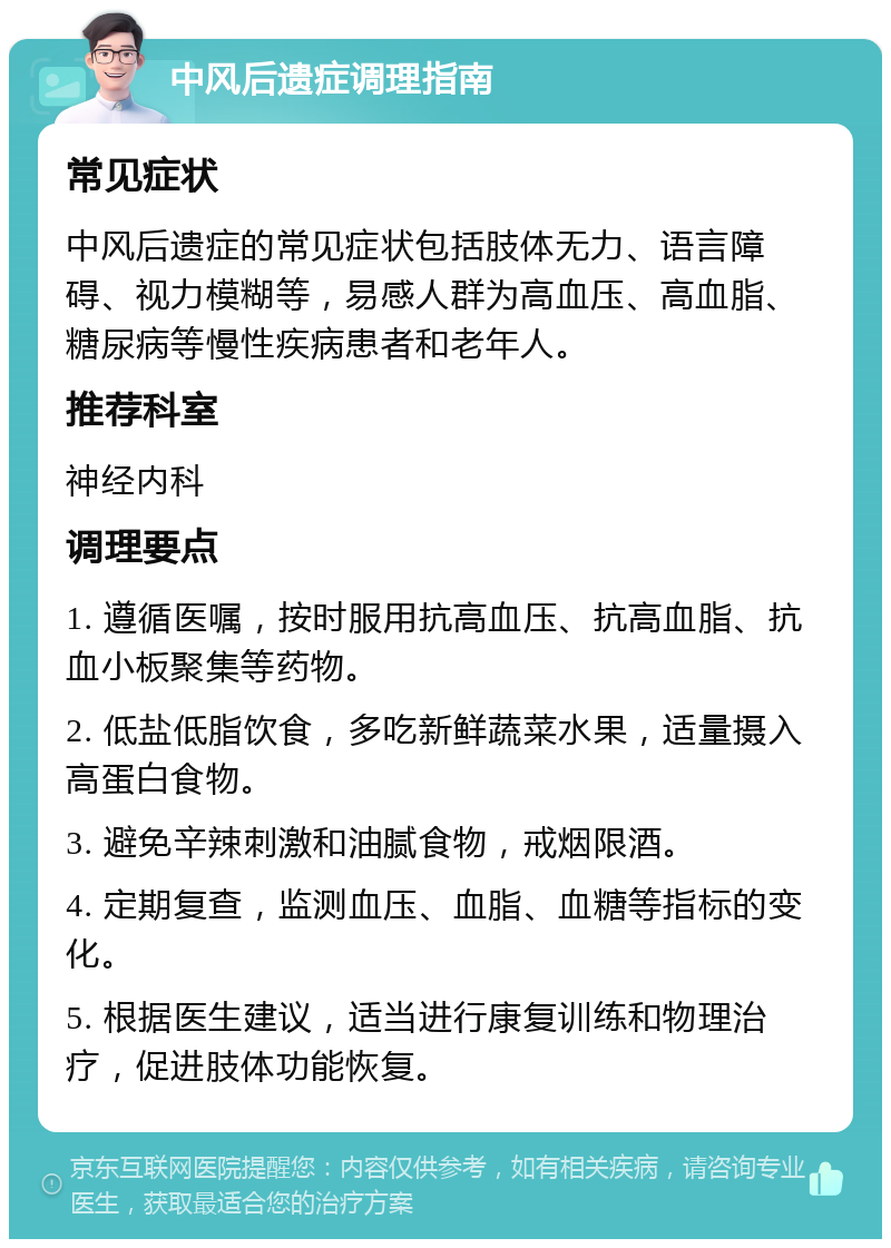 中风后遗症调理指南 常见症状 中风后遗症的常见症状包括肢体无力、语言障碍、视力模糊等，易感人群为高血压、高血脂、糖尿病等慢性疾病患者和老年人。 推荐科室 神经内科 调理要点 1. 遵循医嘱，按时服用抗高血压、抗高血脂、抗血小板聚集等药物。 2. 低盐低脂饮食，多吃新鲜蔬菜水果，适量摄入高蛋白食物。 3. 避免辛辣刺激和油腻食物，戒烟限酒。 4. 定期复查，监测血压、血脂、血糖等指标的变化。 5. 根据医生建议，适当进行康复训练和物理治疗，促进肢体功能恢复。