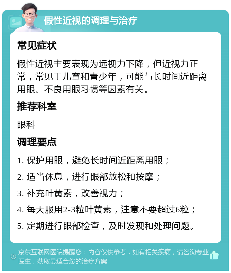 假性近视的调理与治疗 常见症状 假性近视主要表现为远视力下降，但近视力正常，常见于儿童和青少年，可能与长时间近距离用眼、不良用眼习惯等因素有关。 推荐科室 眼科 调理要点 1. 保护用眼，避免长时间近距离用眼； 2. 适当休息，进行眼部放松和按摩； 3. 补充叶黄素，改善视力； 4. 每天服用2-3粒叶黄素，注意不要超过6粒； 5. 定期进行眼部检查，及时发现和处理问题。