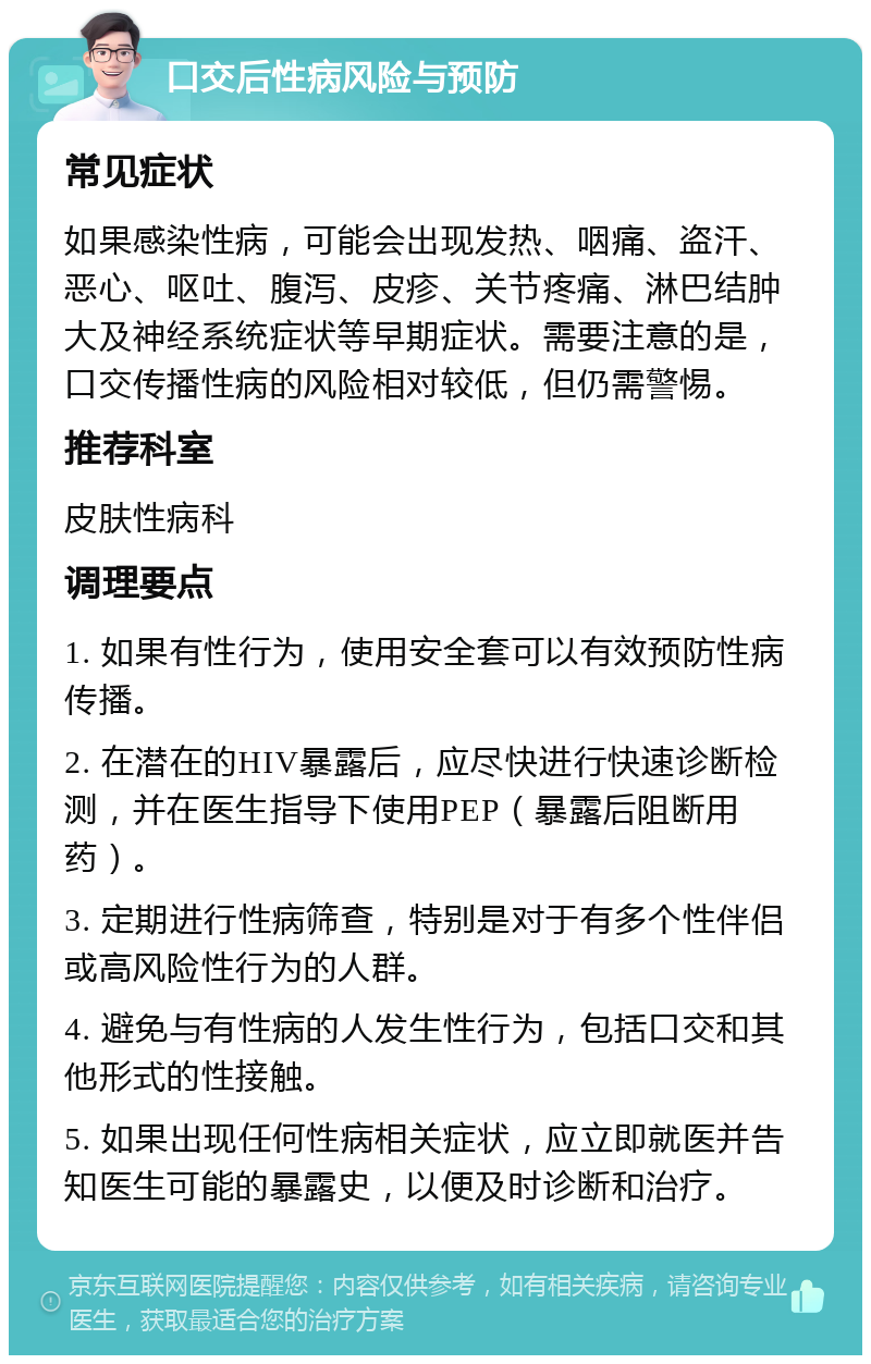 口交后性病风险与预防 常见症状 如果感染性病，可能会出现发热、咽痛、盗汗、恶心、呕吐、腹泻、皮疹、关节疼痛、淋巴结肿大及神经系统症状等早期症状。需要注意的是，口交传播性病的风险相对较低，但仍需警惕。 推荐科室 皮肤性病科 调理要点 1. 如果有性行为，使用安全套可以有效预防性病传播。 2. 在潜在的HIV暴露后，应尽快进行快速诊断检测，并在医生指导下使用PEP（暴露后阻断用药）。 3. 定期进行性病筛查，特别是对于有多个性伴侣或高风险性行为的人群。 4. 避免与有性病的人发生性行为，包括口交和其他形式的性接触。 5. 如果出现任何性病相关症状，应立即就医并告知医生可能的暴露史，以便及时诊断和治疗。