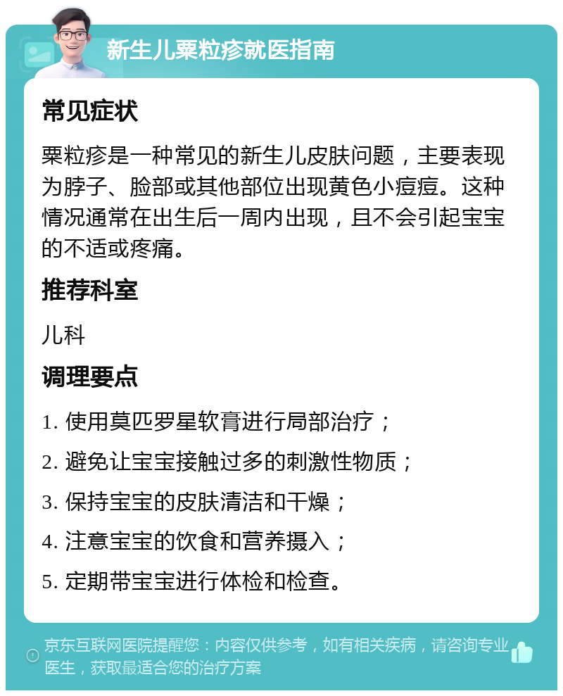 新生儿粟粒疹就医指南 常见症状 粟粒疹是一种常见的新生儿皮肤问题，主要表现为脖子、脸部或其他部位出现黄色小痘痘。这种情况通常在出生后一周内出现，且不会引起宝宝的不适或疼痛。 推荐科室 儿科 调理要点 1. 使用莫匹罗星软膏进行局部治疗； 2. 避免让宝宝接触过多的刺激性物质； 3. 保持宝宝的皮肤清洁和干燥； 4. 注意宝宝的饮食和营养摄入； 5. 定期带宝宝进行体检和检查。