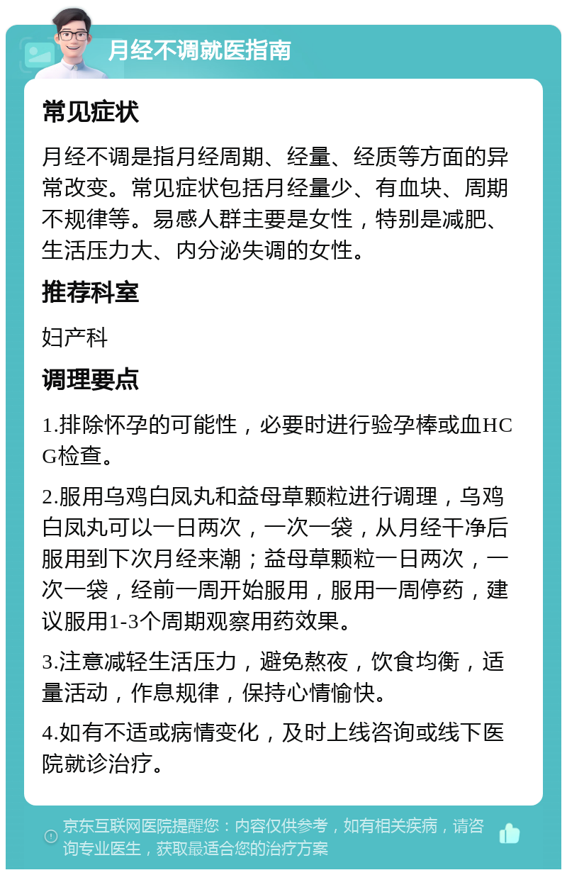 月经不调就医指南 常见症状 月经不调是指月经周期、经量、经质等方面的异常改变。常见症状包括月经量少、有血块、周期不规律等。易感人群主要是女性，特别是减肥、生活压力大、内分泌失调的女性。 推荐科室 妇产科 调理要点 1.排除怀孕的可能性，必要时进行验孕棒或血HCG检查。 2.服用乌鸡白凤丸和益母草颗粒进行调理，乌鸡白凤丸可以一日两次，一次一袋，从月经干净后服用到下次月经来潮；益母草颗粒一日两次，一次一袋，经前一周开始服用，服用一周停药，建议服用1-3个周期观察用药效果。 3.注意减轻生活压力，避免熬夜，饮食均衡，适量活动，作息规律，保持心情愉快。 4.如有不适或病情变化，及时上线咨询或线下医院就诊治疗。