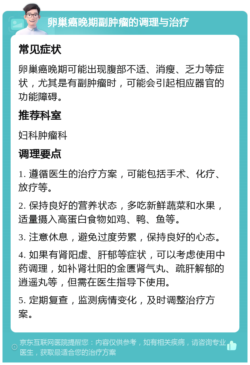 卵巢癌晚期副肿瘤的调理与治疗 常见症状 卵巢癌晚期可能出现腹部不适、消瘦、乏力等症状，尤其是有副肿瘤时，可能会引起相应器官的功能障碍。 推荐科室 妇科肿瘤科 调理要点 1. 遵循医生的治疗方案，可能包括手术、化疗、放疗等。 2. 保持良好的营养状态，多吃新鲜蔬菜和水果，适量摄入高蛋白食物如鸡、鸭、鱼等。 3. 注意休息，避免过度劳累，保持良好的心态。 4. 如果有肾阳虚、肝郁等症状，可以考虑使用中药调理，如补肾壮阳的金匮肾气丸、疏肝解郁的逍遥丸等，但需在医生指导下使用。 5. 定期复查，监测病情变化，及时调整治疗方案。