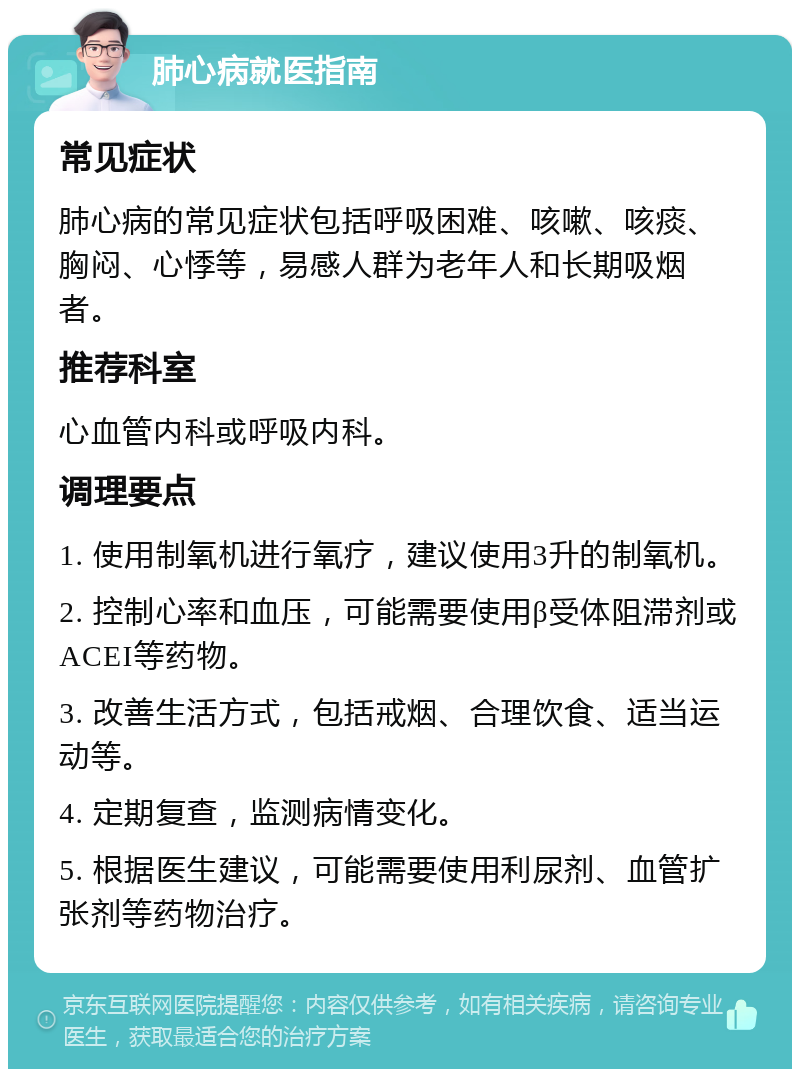 肺心病就医指南 常见症状 肺心病的常见症状包括呼吸困难、咳嗽、咳痰、胸闷、心悸等，易感人群为老年人和长期吸烟者。 推荐科室 心血管内科或呼吸内科。 调理要点 1. 使用制氧机进行氧疗，建议使用3升的制氧机。 2. 控制心率和血压，可能需要使用β受体阻滞剂或ACEI等药物。 3. 改善生活方式，包括戒烟、合理饮食、适当运动等。 4. 定期复查，监测病情变化。 5. 根据医生建议，可能需要使用利尿剂、血管扩张剂等药物治疗。