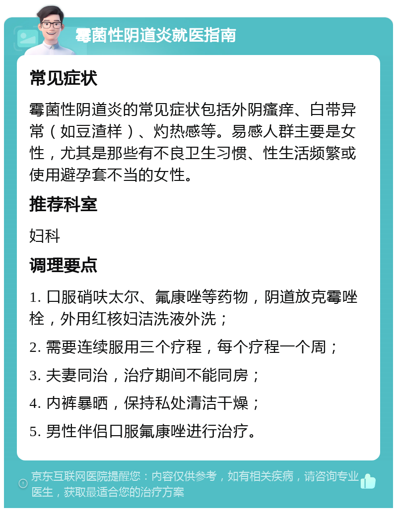 霉菌性阴道炎就医指南 常见症状 霉菌性阴道炎的常见症状包括外阴瘙痒、白带异常（如豆渣样）、灼热感等。易感人群主要是女性，尤其是那些有不良卫生习惯、性生活频繁或使用避孕套不当的女性。 推荐科室 妇科 调理要点 1. 口服硝呋太尔、氟康唑等药物，阴道放克霉唑栓，外用红核妇洁洗液外洗； 2. 需要连续服用三个疗程，每个疗程一个周； 3. 夫妻同治，治疗期间不能同房； 4. 内裤暴晒，保持私处清洁干燥； 5. 男性伴侣口服氟康唑进行治疗。