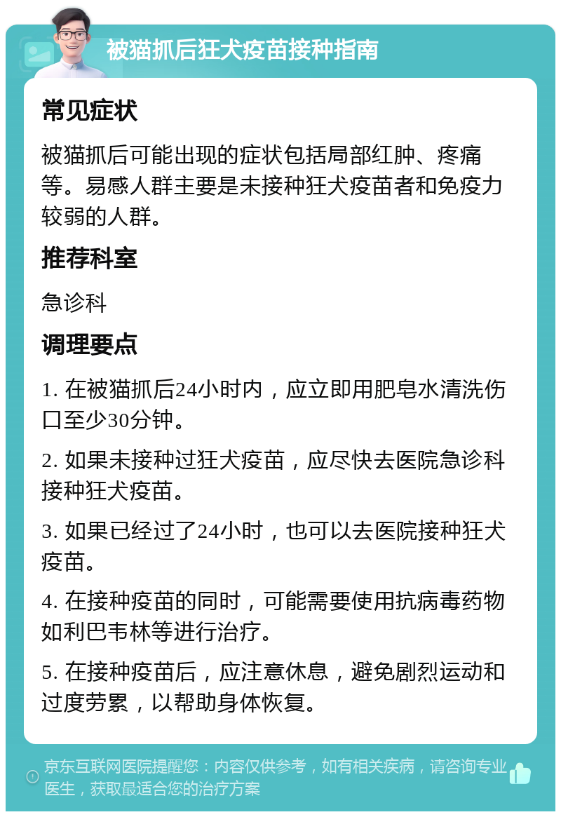 被猫抓后狂犬疫苗接种指南 常见症状 被猫抓后可能出现的症状包括局部红肿、疼痛等。易感人群主要是未接种狂犬疫苗者和免疫力较弱的人群。 推荐科室 急诊科 调理要点 1. 在被猫抓后24小时内，应立即用肥皂水清洗伤口至少30分钟。 2. 如果未接种过狂犬疫苗，应尽快去医院急诊科接种狂犬疫苗。 3. 如果已经过了24小时，也可以去医院接种狂犬疫苗。 4. 在接种疫苗的同时，可能需要使用抗病毒药物如利巴韦林等进行治疗。 5. 在接种疫苗后，应注意休息，避免剧烈运动和过度劳累，以帮助身体恢复。