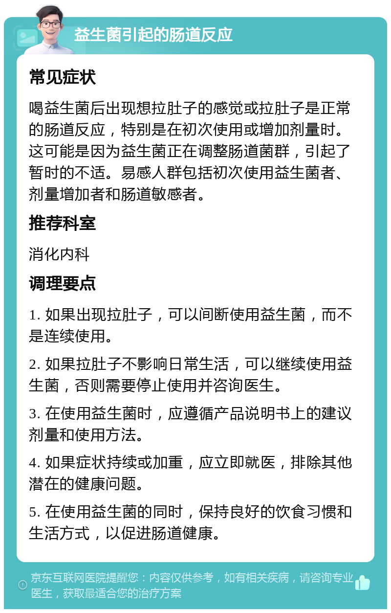 益生菌引起的肠道反应 常见症状 喝益生菌后出现想拉肚子的感觉或拉肚子是正常的肠道反应，特别是在初次使用或增加剂量时。这可能是因为益生菌正在调整肠道菌群，引起了暂时的不适。易感人群包括初次使用益生菌者、剂量增加者和肠道敏感者。 推荐科室 消化内科 调理要点 1. 如果出现拉肚子，可以间断使用益生菌，而不是连续使用。 2. 如果拉肚子不影响日常生活，可以继续使用益生菌，否则需要停止使用并咨询医生。 3. 在使用益生菌时，应遵循产品说明书上的建议剂量和使用方法。 4. 如果症状持续或加重，应立即就医，排除其他潜在的健康问题。 5. 在使用益生菌的同时，保持良好的饮食习惯和生活方式，以促进肠道健康。