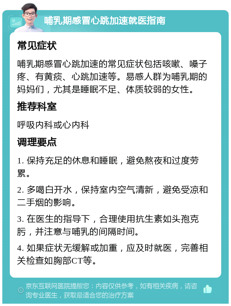 哺乳期感冒心跳加速就医指南 常见症状 哺乳期感冒心跳加速的常见症状包括咳嗽、嗓子疼、有黄痰、心跳加速等。易感人群为哺乳期的妈妈们，尤其是睡眠不足、体质较弱的女性。 推荐科室 呼吸内科或心内科 调理要点 1. 保持充足的休息和睡眠，避免熬夜和过度劳累。 2. 多喝白开水，保持室内空气清新，避免受凉和二手烟的影响。 3. 在医生的指导下，合理使用抗生素如头孢克肟，并注意与哺乳的间隔时间。 4. 如果症状无缓解或加重，应及时就医，完善相关检查如胸部CT等。