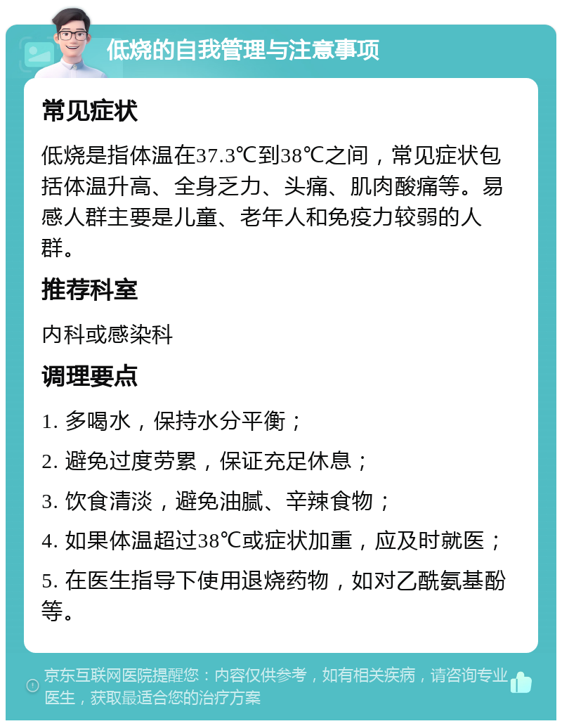 低烧的自我管理与注意事项 常见症状 低烧是指体温在37.3℃到38℃之间，常见症状包括体温升高、全身乏力、头痛、肌肉酸痛等。易感人群主要是儿童、老年人和免疫力较弱的人群。 推荐科室 内科或感染科 调理要点 1. 多喝水，保持水分平衡； 2. 避免过度劳累，保证充足休息； 3. 饮食清淡，避免油腻、辛辣食物； 4. 如果体温超过38℃或症状加重，应及时就医； 5. 在医生指导下使用退烧药物，如对乙酰氨基酚等。