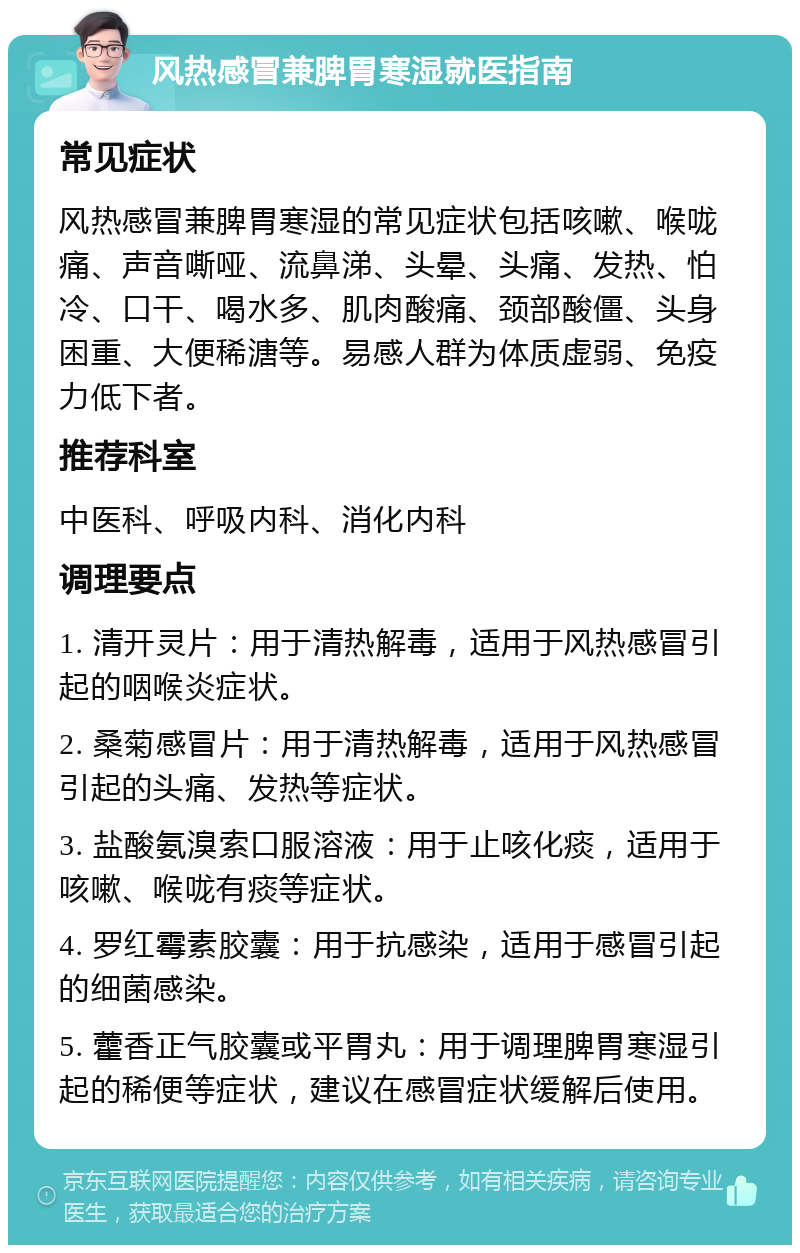 风热感冒兼脾胃寒湿就医指南 常见症状 风热感冒兼脾胃寒湿的常见症状包括咳嗽、喉咙痛、声音嘶哑、流鼻涕、头晕、头痛、发热、怕冷、口干、喝水多、肌肉酸痛、颈部酸僵、头身困重、大便稀溏等。易感人群为体质虚弱、免疫力低下者。 推荐科室 中医科、呼吸内科、消化内科 调理要点 1. 清开灵片：用于清热解毒，适用于风热感冒引起的咽喉炎症状。 2. 桑菊感冒片：用于清热解毒，适用于风热感冒引起的头痛、发热等症状。 3. 盐酸氨溴索口服溶液：用于止咳化痰，适用于咳嗽、喉咙有痰等症状。 4. 罗红霉素胶囊：用于抗感染，适用于感冒引起的细菌感染。 5. 藿香正气胶囊或平胃丸：用于调理脾胃寒湿引起的稀便等症状，建议在感冒症状缓解后使用。