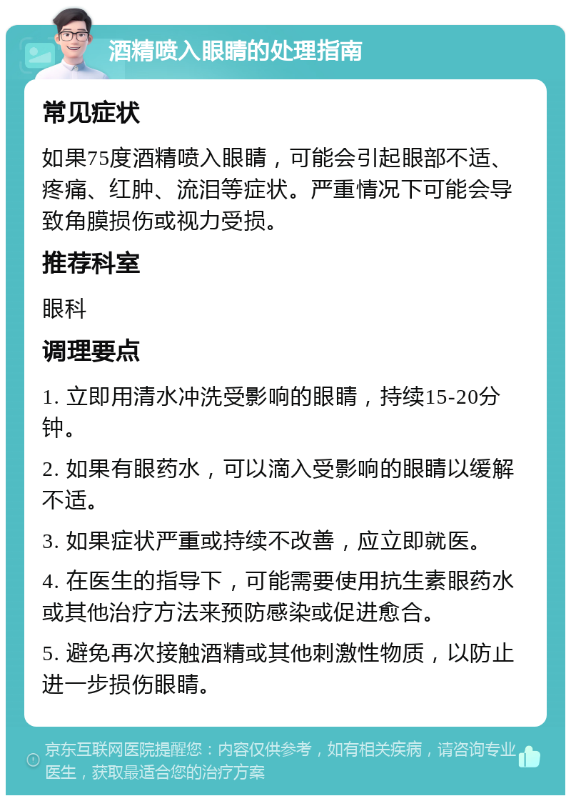 酒精喷入眼睛的处理指南 常见症状 如果75度酒精喷入眼睛，可能会引起眼部不适、疼痛、红肿、流泪等症状。严重情况下可能会导致角膜损伤或视力受损。 推荐科室 眼科 调理要点 1. 立即用清水冲洗受影响的眼睛，持续15-20分钟。 2. 如果有眼药水，可以滴入受影响的眼睛以缓解不适。 3. 如果症状严重或持续不改善，应立即就医。 4. 在医生的指导下，可能需要使用抗生素眼药水或其他治疗方法来预防感染或促进愈合。 5. 避免再次接触酒精或其他刺激性物质，以防止进一步损伤眼睛。